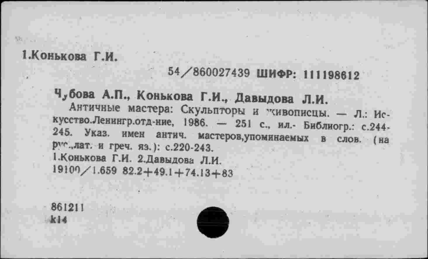 ﻿1.Конькова Г.И.
54/860027439 ШИФР: 111198612
Ч^бова А.П., Конькова Г.И., Давыдова Л.И.
Античные мастера: Скульпторы и 'живописцы. — л - искусство. Ленингр.отд-ние, 1986. - 251 с., ил,- Библиогр.: с.244-245. Указ, имен антич. мастеров,упоминаемых в слов, (на р'’<'.>лат. и греч. яз. ); с.220-243.
1.Конькова Г.И. 2.Давыдова Л.И.
19100/1.659 82.2+49.14-74.13+83
86121! кН